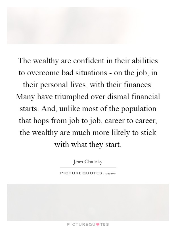 The wealthy are confident in their abilities to overcome bad situations - on the job, in their personal lives, with their finances. Many have triumphed over dismal financial starts. And, unlike most of the population that hops from job to job, career to career, the wealthy are much more likely to stick with what they start. Picture Quote #1