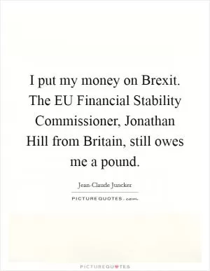 I put my money on Brexit. The EU Financial Stability Commissioner, Jonathan Hill from Britain, still owes me a pound Picture Quote #1