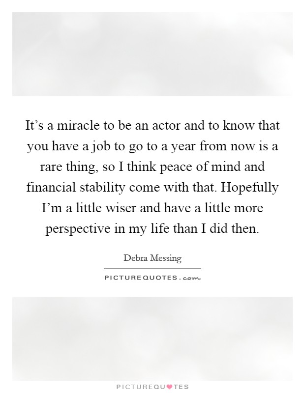 It's a miracle to be an actor and to know that you have a job to go to a year from now is a rare thing, so I think peace of mind and financial stability come with that. Hopefully I'm a little wiser and have a little more perspective in my life than I did then. Picture Quote #1