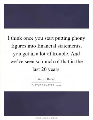 I think once you start putting phony figures into financial statements, you get in a lot of trouble. And we’ve seen so much of that in the last 20 years Picture Quote #1