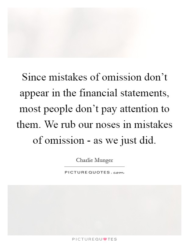 Since mistakes of omission don't appear in the financial statements, most people don't pay attention to them. We rub our noses in mistakes of omission - as we just did. Picture Quote #1