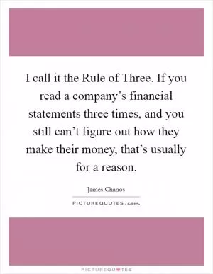 I call it the Rule of Three. If you read a company’s financial statements three times, and you still can’t figure out how they make their money, that’s usually for a reason Picture Quote #1