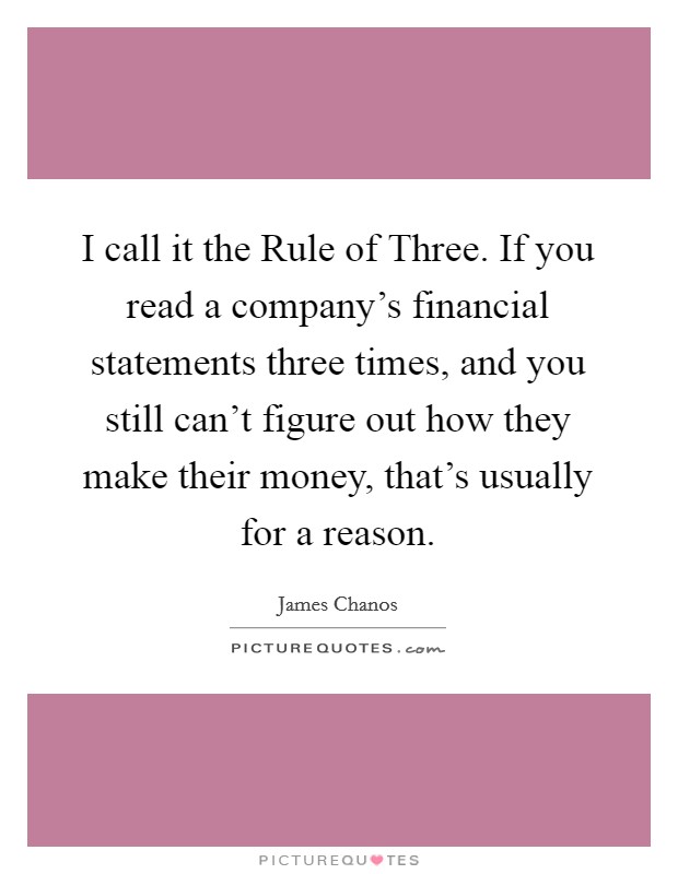 I call it the Rule of Three. If you read a company's financial statements three times, and you still can't figure out how they make their money, that's usually for a reason. Picture Quote #1