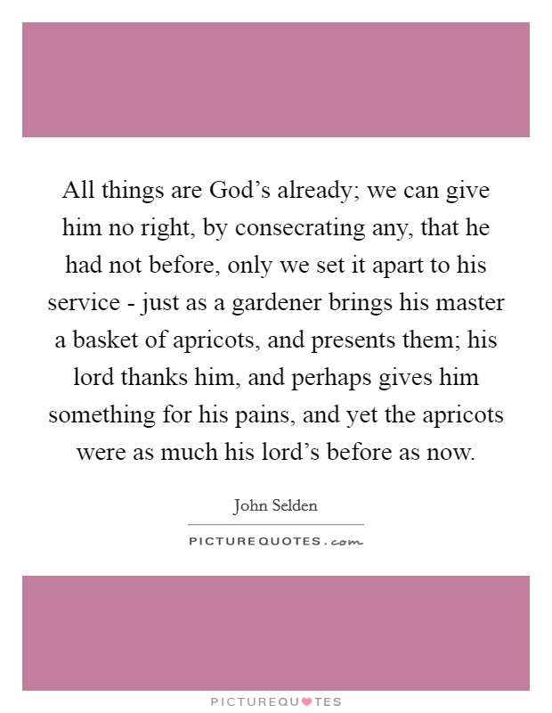 All things are God's already; we can give him no right, by consecrating any, that he had not before, only we set it apart to his service - just as a gardener brings his master a basket of apricots, and presents them; his lord thanks him, and perhaps gives him something for his pains, and yet the apricots were as much his lord's before as now. Picture Quote #1