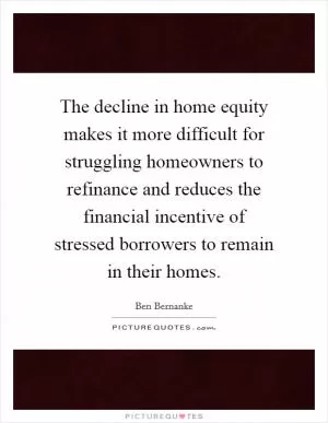 The decline in home equity makes it more difficult for struggling homeowners to refinance and reduces the financial incentive of stressed borrowers to remain in their homes Picture Quote #1