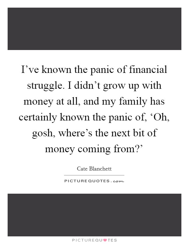 I've known the panic of financial struggle. I didn't grow up with money at all, and my family has certainly known the panic of, ‘Oh, gosh, where's the next bit of money coming from?' Picture Quote #1