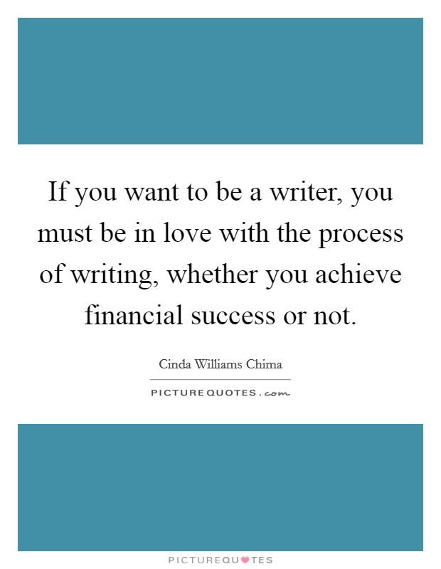 If you want to be a writer, you must be in love with the process of writing, whether you achieve financial success or not. Picture Quote #1