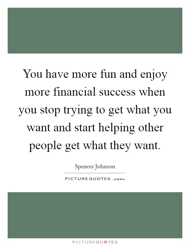 You have more fun and enjoy more financial success when you stop trying to get what you want and start helping other people get what they want. Picture Quote #1