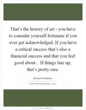 That’s the history of art - you have to consider yourself fortunate if you ever get acknowledged. If you have a critical success that’s also a financial success and that you feel good about... If things line up, that’s pretty rare Picture Quote #1