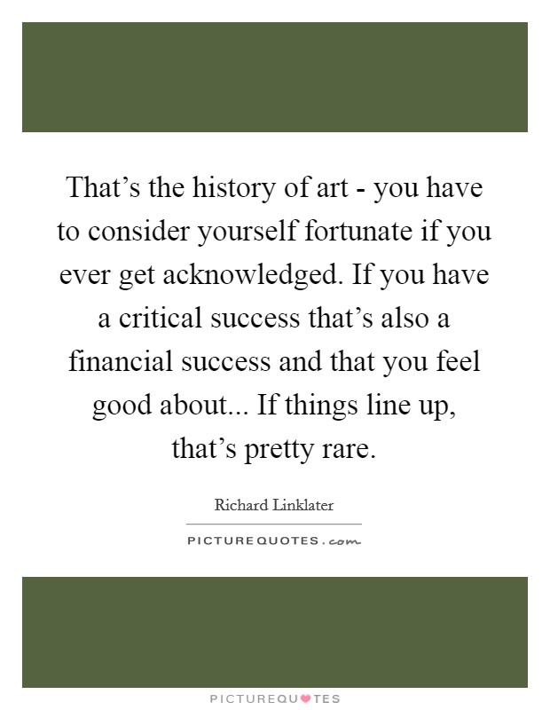 That's the history of art - you have to consider yourself fortunate if you ever get acknowledged. If you have a critical success that's also a financial success and that you feel good about... If things line up, that's pretty rare. Picture Quote #1