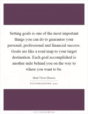 Setting goals is one of the most important things you can do to guarantee your personal, professional and financial success. Goals are like a road map to your target destination. Each goal accomplished is another mile behind you on the way to where you want to be Picture Quote #1