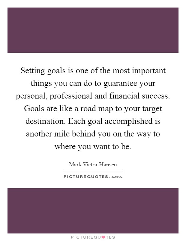 Setting goals is one of the most important things you can do to guarantee your personal, professional and financial success. Goals are like a road map to your target destination. Each goal accomplished is another mile behind you on the way to where you want to be. Picture Quote #1