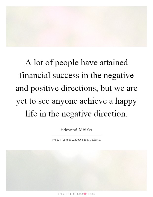 A lot of people have attained financial success in the negative and positive directions, but we are yet to see anyone achieve a happy life in the negative direction. Picture Quote #1