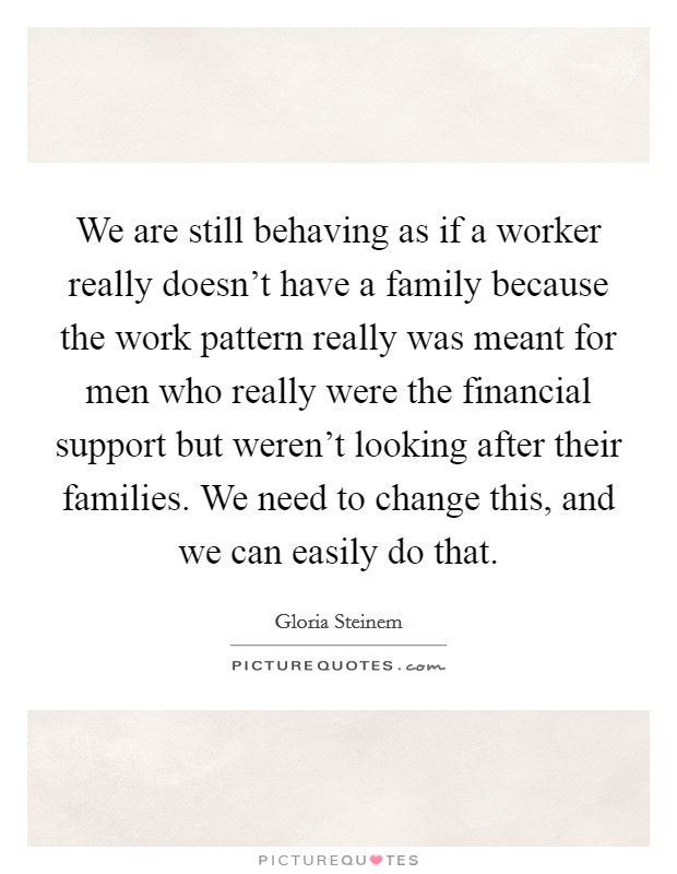 We are still behaving as if a worker really doesn't have a family because the work pattern really was meant for men who really were the financial support but weren't looking after their families. We need to change this, and we can easily do that. Picture Quote #1