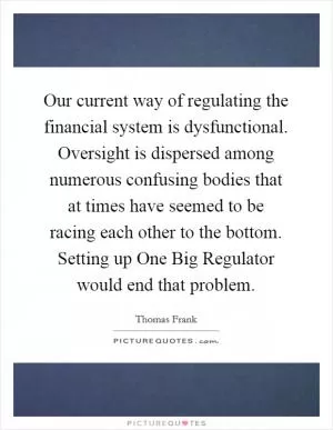Our current way of regulating the financial system is dysfunctional. Oversight is dispersed among numerous confusing bodies that at times have seemed to be racing each other to the bottom. Setting up One Big Regulator would end that problem Picture Quote #1