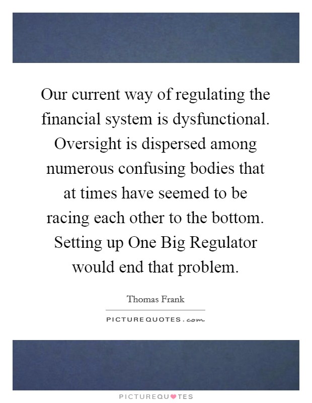 Our current way of regulating the financial system is dysfunctional. Oversight is dispersed among numerous confusing bodies that at times have seemed to be racing each other to the bottom. Setting up One Big Regulator would end that problem. Picture Quote #1