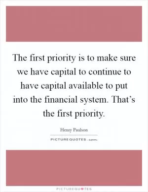 The first priority is to make sure we have capital to continue to have capital available to put into the financial system. That’s the first priority Picture Quote #1
