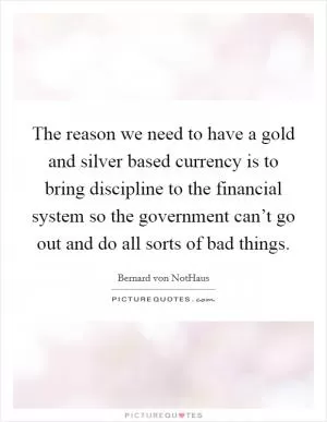 The reason we need to have a gold and silver based currency is to bring discipline to the financial system so the government can’t go out and do all sorts of bad things Picture Quote #1
