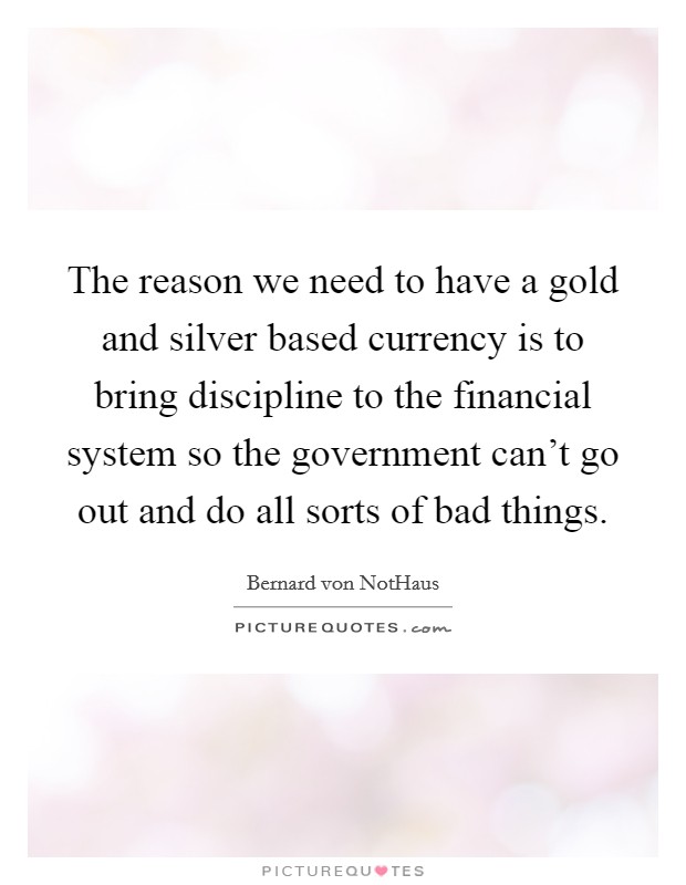 The reason we need to have a gold and silver based currency is to bring discipline to the financial system so the government can't go out and do all sorts of bad things. Picture Quote #1