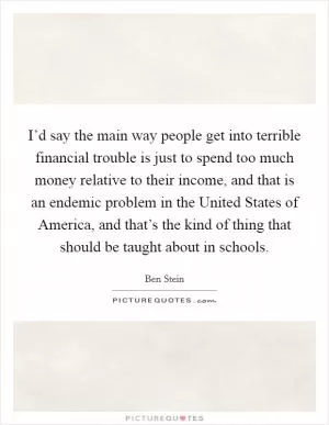 I’d say the main way people get into terrible financial trouble is just to spend too much money relative to their income, and that is an endemic problem in the United States of America, and that’s the kind of thing that should be taught about in schools Picture Quote #1