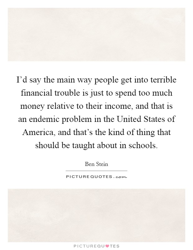 I'd say the main way people get into terrible financial trouble is just to spend too much money relative to their income, and that is an endemic problem in the United States of America, and that's the kind of thing that should be taught about in schools. Picture Quote #1