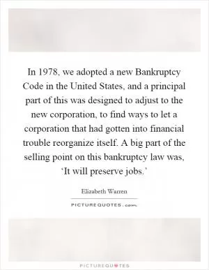 In 1978, we adopted a new Bankruptcy Code in the United States, and a principal part of this was designed to adjust to the new corporation, to find ways to let a corporation that had gotten into financial trouble reorganize itself. A big part of the selling point on this bankruptcy law was, ‘It will preserve jobs.’ Picture Quote #1