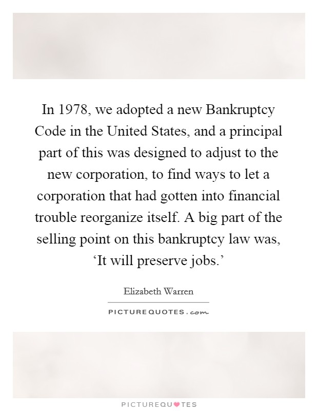 In 1978, we adopted a new Bankruptcy Code in the United States, and a principal part of this was designed to adjust to the new corporation, to find ways to let a corporation that had gotten into financial trouble reorganize itself. A big part of the selling point on this bankruptcy law was, ‘It will preserve jobs.' Picture Quote #1
