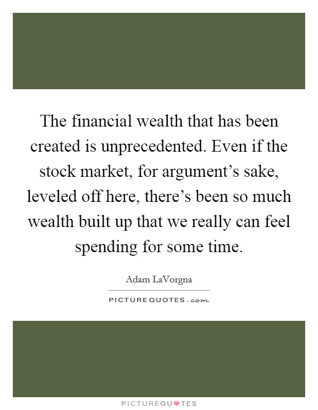 The financial wealth that has been created is unprecedented. Even if the stock market, for argument's sake, leveled off here, there's been so much wealth built up that we really can feel spending for some time. Picture Quote #1
