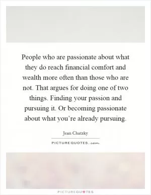 People who are passionate about what they do reach financial comfort and wealth more often than those who are not. That argues for doing one of two things. Finding your passion and pursuing it. Or becoming passionate about what you’re already pursuing Picture Quote #1