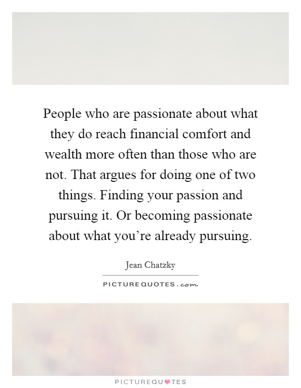 People who are passionate about what they do reach financial comfort and wealth more often than those who are not. That argues for doing one of two things. Finding your passion and pursuing it. Or becoming passionate about what you're already pursuing. Picture Quote #1