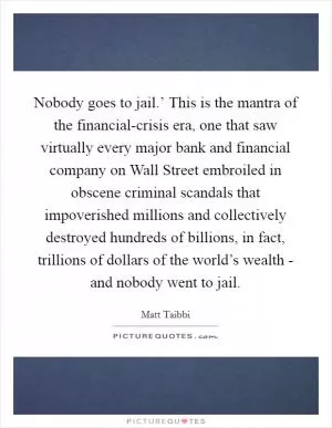 Nobody goes to jail.’ This is the mantra of the financial-crisis era, one that saw virtually every major bank and financial company on Wall Street embroiled in obscene criminal scandals that impoverished millions and collectively destroyed hundreds of billions, in fact, trillions of dollars of the world’s wealth - and nobody went to jail Picture Quote #1