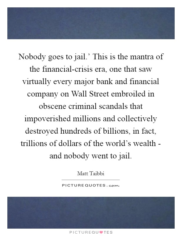 Nobody goes to jail.' This is the mantra of the financial-crisis era, one that saw virtually every major bank and financial company on Wall Street embroiled in obscene criminal scandals that impoverished millions and collectively destroyed hundreds of billions, in fact, trillions of dollars of the world's wealth - and nobody went to jail. Picture Quote #1