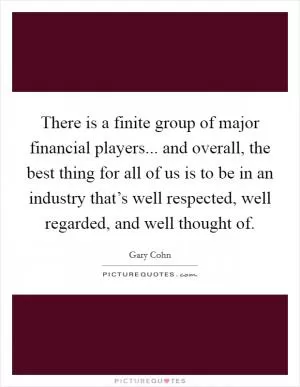 There is a finite group of major financial players... and overall, the best thing for all of us is to be in an industry that’s well respected, well regarded, and well thought of Picture Quote #1