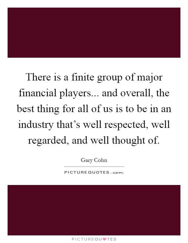 There is a finite group of major financial players... and overall, the best thing for all of us is to be in an industry that's well respected, well regarded, and well thought of. Picture Quote #1