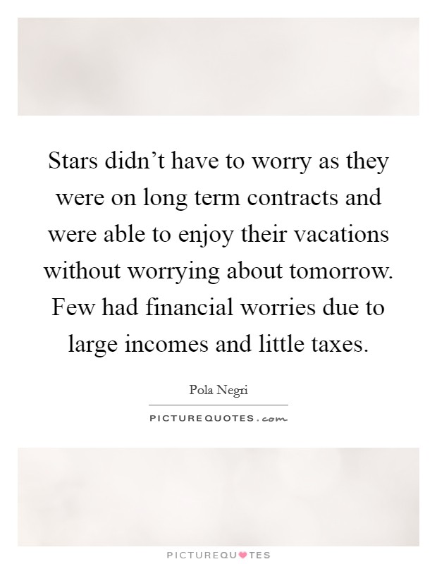 Stars didn't have to worry as they were on long term contracts and were able to enjoy their vacations without worrying about tomorrow. Few had financial worries due to large incomes and little taxes. Picture Quote #1