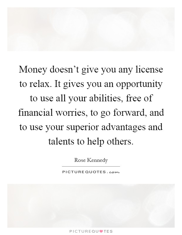 Money doesn't give you any license to relax. It gives you an opportunity to use all your abilities, free of financial worries, to go forward, and to use your superior advantages and talents to help others. Picture Quote #1