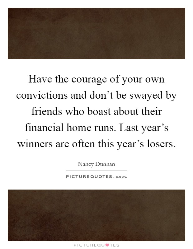 Have the courage of your own convictions and don't be swayed by friends who boast about their financial home runs. Last year's winners are often this year's losers. Picture Quote #1