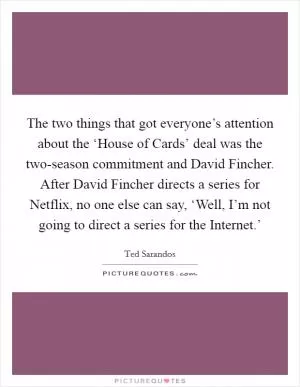 The two things that got everyone’s attention about the ‘House of Cards’ deal was the two-season commitment and David Fincher. After David Fincher directs a series for Netflix, no one else can say, ‘Well, I’m not going to direct a series for the Internet.’ Picture Quote #1