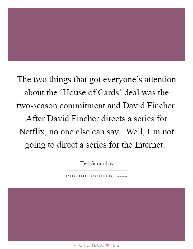 The two things that got everyone's attention about the ‘House of Cards' deal was the two-season commitment and David Fincher. After David Fincher directs a series for Netflix, no one else can say, ‘Well, I'm not going to direct a series for the Internet.' Picture Quote #1