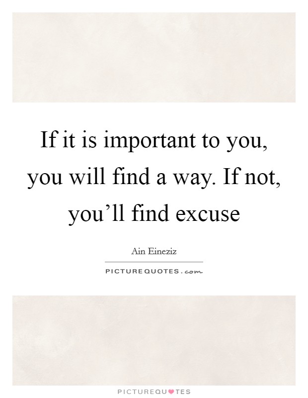 If it is important to you, you will find a way. If not, you'll find excuse Picture Quote #1