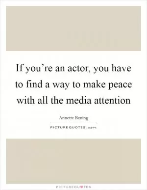 If you’re an actor, you have to find a way to make peace with all the media attention Picture Quote #1