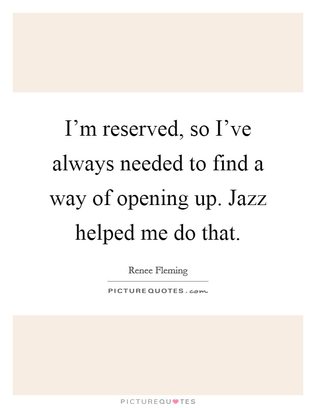 I'm reserved, so I've always needed to find a way of opening up. Jazz helped me do that. Picture Quote #1