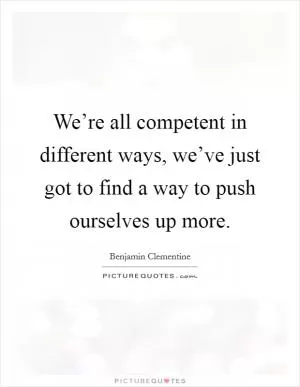 We’re all competent in different ways, we’ve just got to find a way to push ourselves up more Picture Quote #1
