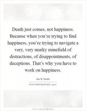 Death just comes, not happiness. Because when you’re trying to find happiness, you’re trying to navigate a very, very murky minefield of distractions, of disappointments, of deceptions. That’s why you have to work on happiness Picture Quote #1