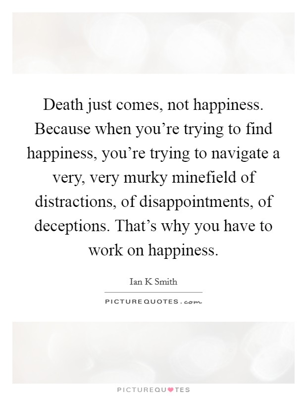 Death just comes, not happiness. Because when you're trying to find happiness, you're trying to navigate a very, very murky minefield of distractions, of disappointments, of deceptions. That's why you have to work on happiness. Picture Quote #1