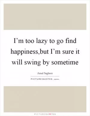 I’m too lazy to go find happiness,but I’m sure it will swing by sometime Picture Quote #1