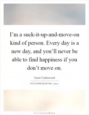 I’m a suck-it-up-and-move-on kind of person. Every day is a new day, and you’ll never be able to find happiness if you don’t move on Picture Quote #1