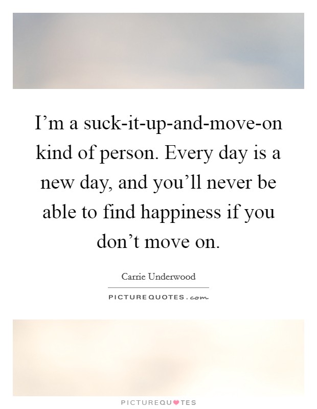 I'm a suck-it-up-and-move-on kind of person. Every day is a new day, and you'll never be able to find happiness if you don't move on. Picture Quote #1