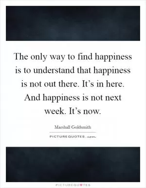The only way to find happiness is to understand that happiness is not out there. It’s in here. And happiness is not next week. It’s now Picture Quote #1