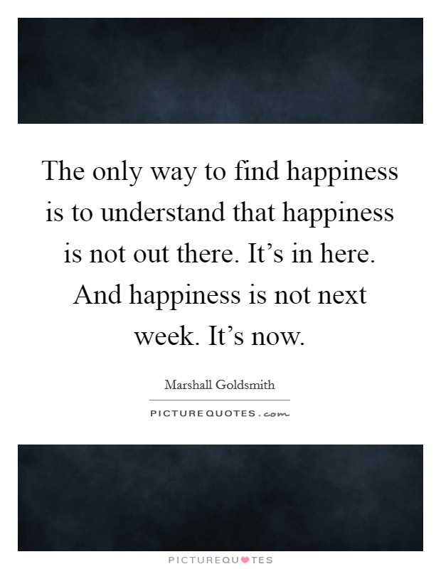 The only way to find happiness is to understand that happiness is not out there. It's in here. And happiness is not next week. It's now. Picture Quote #1